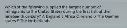 Which of the following supplied the largest number of immigrants to the United States during the first half of the nineteenth century? A England B Africa C Ireland D The German states E The Netherlands