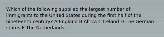 Which of the following supplied the largest number of immigrants to the United States during the first half of the nineteenth century? A England B Africa C Ireland D The German states E The Netherlands