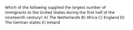 Which of the following supplied the largest number of immigrants to the United States during the first half of the nineteenth century? A) The Netherlands B) Africa C) England D) The German states E) Ireland