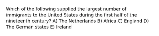 Which of the following supplied the largest number of immigrants to the United States during the first half of the nineteenth century? A) The Netherlands B) Africa C) England D) The German states E) Ireland