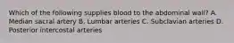 Which of the following supplies blood to the abdominal wall? A. Median sacral artery B. Lumbar arteries C. Subclavian arteries D. Posterior intercostal arteries