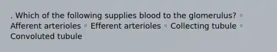 . Which of the following supplies blood to the glomerulus? ◦ Afferent arterioles ◦ Efferent arterioles ◦ Collecting tubule ◦ Convoluted tubule