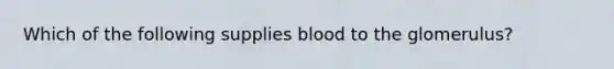 Which of the following supplies blood to the glomerulus?