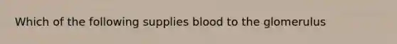 Which of the following supplies blood to the glomerulus