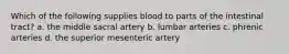 Which of the following supplies blood to parts of the intestinal tract? a. the middle sacral artery b. lumbar arteries c. phrenic arteries d. the superior mesenteric artery