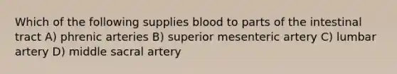 Which of the following supplies blood to parts of the intestinal tract A) phrenic arteries B) superior mesenteric artery C) lumbar artery D) middle sacral artery