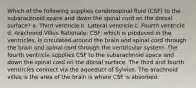 Which of the following supplies cerebrospinal fluid (CSF) to the subarachnoid space and down the spinal cord on the dorsal surface? a. Third ventricle b. Lateral ventricle c. Fourth ventricle d. Arachnoid Villus Rationale: CSF, which is produced in the ventricles, is circulated around the brain and spinal cord through the brain and spinal cord through the ventricular system. The fourth ventricle supplies CSF to the subarachnoid space and down the spinal cord on the dorsal surface. The third and fourth ventricles connect via the aqueduct of Sylvius. The arachnoid villus is the area of the brain is where CSF is absorbed.