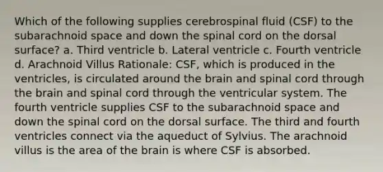 Which of the following supplies cerebrospinal fluid (CSF) to the subarachnoid space and down the spinal cord on the dorsal surface? a. Third ventricle b. Lateral ventricle c. Fourth ventricle d. Arachnoid Villus Rationale: CSF, which is produced in the ventricles, is circulated around the brain and spinal cord through the brain and spinal cord through the ventricular system. The fourth ventricle supplies CSF to the subarachnoid space and down the spinal cord on the dorsal surface. The third and fourth ventricles connect via the aqueduct of Sylvius. The arachnoid villus is the area of the brain is where CSF is absorbed.