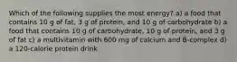 Which of the following supplies the most energy? a) a food that contains 10 g of fat, 3 g of protein, and 10 g of carbohydrate b) a food that contains 10 g of carbohydrate, 10 g of protein, and 3 g of fat c) a multivitamin with 600 mg of calcium and B-complex d) a 120-calorie protein drink