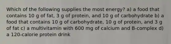 Which of the following supplies the most energy? a) a food that contains 10 g of fat, 3 g of protein, and 10 g of carbohydrate b) a food that contains 10 g of carbohydrate, 10 g of protein, and 3 g of fat c) a multivitamin with 600 mg of calcium and B-complex d) a 120-calorie protein drink