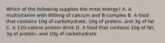 Which of the following supplies the most energy? A. A multivitamin with 600mg of calcium and B-complex B. A food that contains 10g of carbohydrate, 10g of protein, and 3g of fat C. A 120-calorie protein drink D. A food that contains 10g of fat, 3g of protein, and 10g of carbohydrate