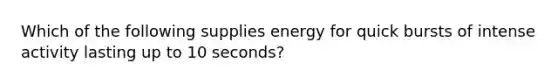 Which of the following supplies energy for quick bursts of intense activity lasting up to 10 seconds?