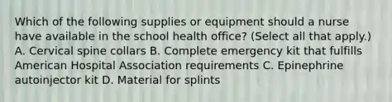 Which of the following supplies or equipment should a nurse have available in the school health office? (Select all that apply.) A. Cervical spine collars B. Complete emergency kit that fulfills American Hospital Association requirements C. Epinephrine autoinjector kit D. Material for splints