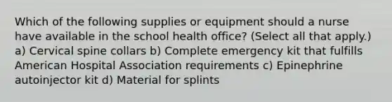 Which of the following supplies or equipment should a nurse have available in the school health office? (Select all that apply.) a) Cervical spine collars b) Complete emergency kit that fulfills American Hospital Association requirements c) Epinephrine autoinjector kit d) Material for splints