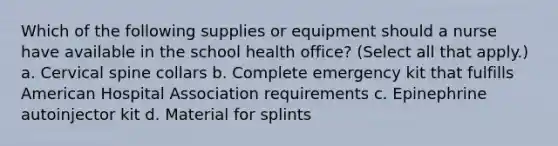 Which of the following supplies or equipment should a nurse have available in the school health office? (Select all that apply.) a. Cervical spine collars b. Complete emergency kit that fulfills American Hospital Association requirements c. Epinephrine autoinjector kit d. Material for splints