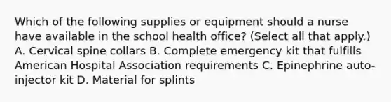 Which of the following supplies or equipment should a nurse have available in the school health office? (Select all that apply.) A. Cervical spine collars B. Complete emergency kit that fulfills American Hospital Association requirements C. Epinephrine auto-injector kit D. Material for splints