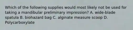 Which of the following supplies would most likely not be used for taking a mandibular preliminary impression? A. wide-blade spatula B. biohazard bag C. alginate measure scoop D. Polycarboxylate