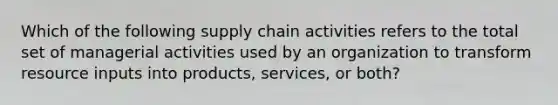 Which of the following supply chain activities refers to the total set of managerial activities used by an organization to transform resource inputs into products, services, or both?