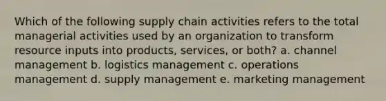 Which of the following supply chain activities refers to the total managerial activities used by an organization to transform resource inputs into products, services, or both? a. channel management b. logistics management c. operations management d. supply management e. marketing management