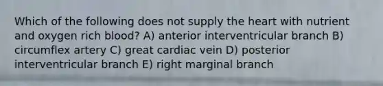 Which of the following does not supply the heart with nutrient and oxygen rich blood? A) anterior interventricular branch B) circumflex artery C) great cardiac vein D) posterior interventricular branch E) right marginal branch