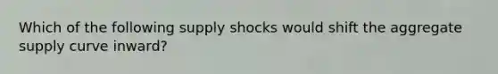 Which of the following supply shocks would shift the aggregate supply curve inward?