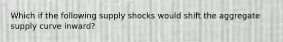 Which if the following supply shocks would shift the aggregate supply curve inward?