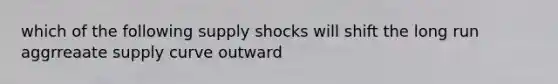 which of the following supply shocks will shift the long run aggrreaate supply curve outward