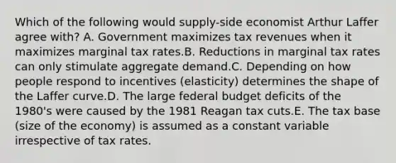 Which of the following would supply-side economist Arthur Laffer agree with? A. Government maximizes tax revenues when it maximizes marginal tax rates.B. Reductions in marginal tax rates can only stimulate aggregate demand.C. Depending on how people respond to incentives (elasticity) determines the shape of the Laffer curve.D. The large federal budget deficits of the 1980's were caused by the 1981 Reagan tax cuts.E. The tax base (size of the economy) is assumed as a constant variable irrespective of tax rates.