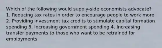 Which of the following would supply-side economists advocate? 1. Reducing tax rates in order to encourage people to work more 2. Providing investment tax credits to stimulate capital formation spending 3. Increasing government spending 4. Increasing transfer payments to those who want to be retrained for employments