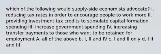 which of the following would supply-side economists advocate? I. reducing tax rates in order to encourage people to work more II. providing investment tax credits to stimulate capital formation spending III. increase government spending IV. increasing transfer payments to those who want to be retained for employment A. all of the above b. I, II and IV c. I and II only d. I II and III