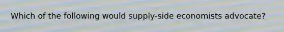 Which of the following would supply-side economists advocate?