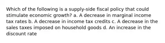 Which of the following is a supply-side fiscal policy that could stimulate economic growth? a. A decrease in marginal income tax rates b. A decrease in income tax credits c. A decrease in the sales taxes imposed on household goods d. An increase in the discount rate