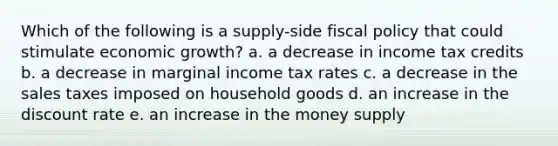 Which of the following is a supply-side fiscal policy that could stimulate economic growth? a. a decrease in income tax credits b. a decrease in marginal income tax rates c. a decrease in the sales taxes imposed on household goods d. an increase in the discount rate e. an increase in the money supply