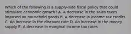 Which of the following is a supply-side fiscal policy that could stimulate economic growth? A. A decrease in the sales taxes imposed on household goods B. A decrease in income tax credits C. An increase in the discount rate D. An increase in the money supply E. A decrease in marginal income tax rates