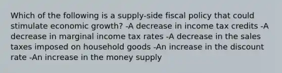 Which of the following is a supply-side fiscal policy that could stimulate economic growth? -A decrease in income tax credits -A decrease in marginal income tax rates -A decrease in the sales taxes imposed on household goods -An increase in the discount rate -An increase in the money supply