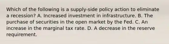 Which of the following is a supply-side policy action to eliminate a recession? A. Increased investment in infrastructure. B. The purchase of securities in the open market by the Fed. C. An increase in the marginal tax rate. D. A decrease in the reserve requirement.