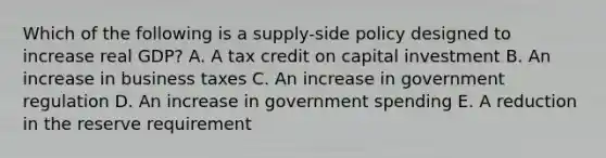 Which of the following is a supply-side policy designed to increase real GDP? A. A tax credit on capital investment B. An increase in business taxes C. An increase in government regulation D. An increase in government spending E. A reduction in the reserve requirement