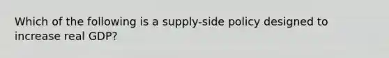 Which of the following is a supply-side policy designed to increase real GDP?