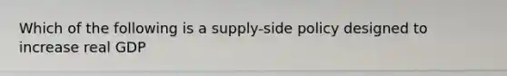 Which of the following is a supply-side policy designed to increase real GDP