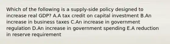 Which of the following is a supply-side policy designed to increase real GDP? A.A tax credit on capital investment B.An increase in business taxes C.An increase in government regulation D.An increase in government spending E.A reduction in reserve requirement