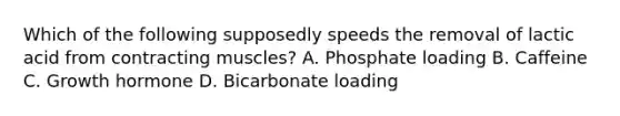 Which of the following supposedly speeds the removal of lactic acid from contracting muscles? A. Phosphate loading B. Caffeine C. Growth hormone D. Bicarbonate loading