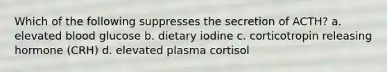 Which of the following suppresses the secretion of ACTH? a. elevated blood glucose b. dietary iodine c. corticotropin releasing hormone (CRH) d. elevated plasma cortisol