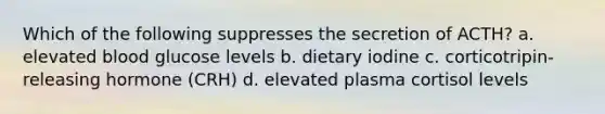 Which of the following suppresses the secretion of ACTH? a. elevated blood glucose levels b. dietary iodine c. corticotripin-releasing hormone (CRH) d. elevated plasma cortisol levels