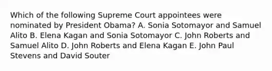 Which of the following Supreme Court appointees were nominated by President Obama? A. Sonia Sotomayor and Samuel Alito B. Elena Kagan and Sonia Sotomayor C. John Roberts and Samuel Alito D. John Roberts and Elena Kagan E. John Paul Stevens and David Souter