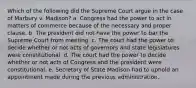 Which of the following did the Supreme Court argue in the case of Marbury v. Madison? a. Congress had the power to act in matters of commerce because of the necessary and proper clause. b. The president did not have the power to bar the Supreme Court from meeting. c. The court had the power to decide whether or not acts of governors and state legislatures were constitutional. d. The court had the power to decide whether or not acts of Congress and the president were constitutional. e. Secretary of State Madison had to uphold an appointment made during the previous administration.