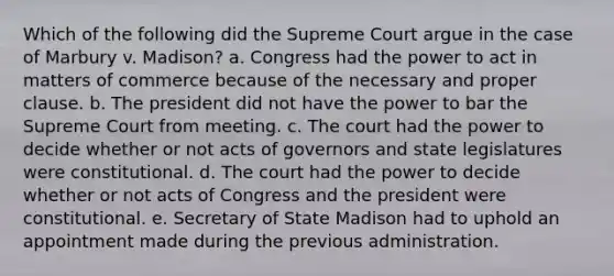 Which of the following did the Supreme Court argue in the case of Marbury v. Madison? a. Congress had the power to act in matters of commerce because of the necessary and proper clause. b. The president did not have the power to bar the Supreme Court from meeting. c. The court had the power to decide whether or not acts of governors and state legislatures were constitutional. d. The court had the power to decide whether or not acts of Congress and the president were constitutional. e. Secretary of State Madison had to uphold an appointment made during the previous administration.