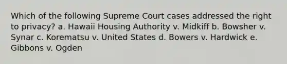 Which of the following Supreme Court cases addressed the right to privacy? a. Hawaii Housing Authority v. Midkiff b. Bowsher v. Synar c. Korematsu v. United States d. Bowers v. Hardwick e. Gibbons v. Ogden