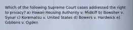 Which of the following Supreme Court cases addressed the right to privacy? a) Hawaii Housing Authority v. Midkiff b) Bowsher v. Synar c) Korematsu v. United States d) Bowers v. Hardwick e) Gibbons v. Ogden