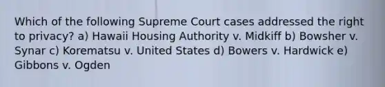 Which of the following Supreme Court cases addressed the right to privacy? a) Hawaii Housing Authority v. Midkiff b) Bowsher v. Synar c) Korematsu v. United States d) Bowers v. Hardwick e) Gibbons v. Ogden