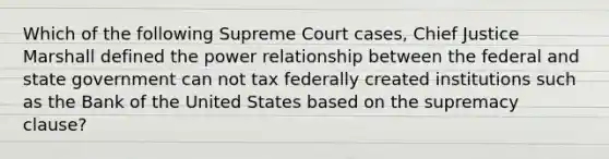 Which of the following Supreme Court cases, Chief Justice Marshall defined the power relationship between the federal and state government can not tax federally created institutions such as the Bank of the United States based on the supremacy clause?